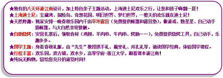流程圖: 可選過程: ★獨(dú)有的八天環(huán)游江南設(shè)計(jì)，加上特色親子主題活動(dòng)，上海迪士尼歡樂之行，讓您和孩子嗨翻一夏！★上海迪士尼：寶藏灣、探險(xiǎn)島、奇想花園、明日世界、夢(mèng)幻世界，一整天的歡樂就在迪士尼！★天然野趣：獨(dú)家安排一晚春秋樂園內(nèi)千畝草坪露營(yíng)（免費(fèi)提供帳篷和露營(yíng)墊），做游戲、數(shù)星星、自己動(dòng)手搭帳篷，與大自然親密接觸。★自助燒烤：安營(yíng)扎寨后，領(lǐng)取食材（雞翅、羊肉串、牛肉串、烤腸……），免費(fèi)提供燒烤工具，自己動(dòng)手，樂趣多多。★國(guó)學(xué)主題：身著春秋禮服，由“先生”教授拱手禮、跪坐禮、拜孔禮等，誦讀國(guó)學(xué)經(jīng)典，體驗(yàn)國(guó)學(xué)課程?！镄谐特S富：雙樂園，雙古鎮(zhèn)，雙水鄉(xiāng)，高等學(xué)府-浙江大學(xué)，跟著課本游江南！★純玩無購(gòu)物，留給您充分的游覽時(shí)間！