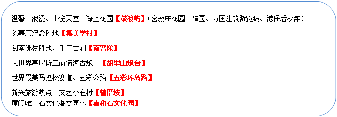 圓角矩形: 溫馨、浪漫、小資天堂、海上花園【鼓浪嶼】（含菽莊花園、毓園、萬國建筑游覽線、港仔后沙灘）
陳嘉庚紀(jì)念勝地【集美學(xué)村】
閩南佛教勝地、千年古剎【南普陀】
大世界基尼斯三面倚海古炮王【胡里山炮臺】
世界最美馬拉松賽道、五彩公路【五彩環(huán)島路】
新興旅游熱點、文藝小漁村【曾厝垵】
廈門唯一石文化鑒賞園林【惠和石文化園】
