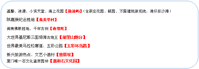圓角矩形: 溫馨、浪漫、小資天堂、海上花園【鼓浪嶼】（含菽莊花園、毓園、萬國(guó)建筑游覽線、港仔后沙灘）
陳嘉庚紀(jì)念勝地【集美學(xué)村】
閩南佛教勝地、千年古剎【南普陀】
大世界基尼斯三面倚海古炮王【胡里山炮臺(tái)】
世界最美馬拉松賽道、五彩公路【五彩環(huán)島路】
新興旅游熱點(diǎn)、文藝小漁村【曾厝垵】
廈門唯一石文化鑒賞園林【惠和石文化園】
